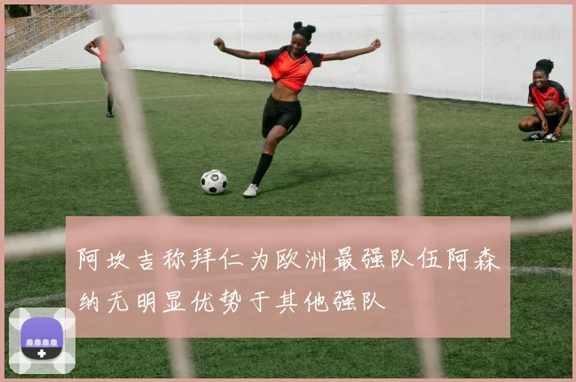 阿坎吉称拜仁为欧洲最强队伍阿森纳无明显优势于其他强队