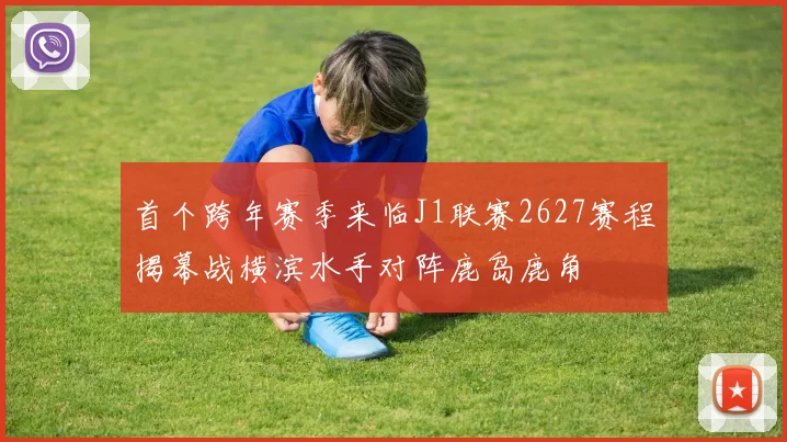 首个跨年赛季来临J1联赛2627赛程揭幕战横滨水手对阵鹿岛鹿角