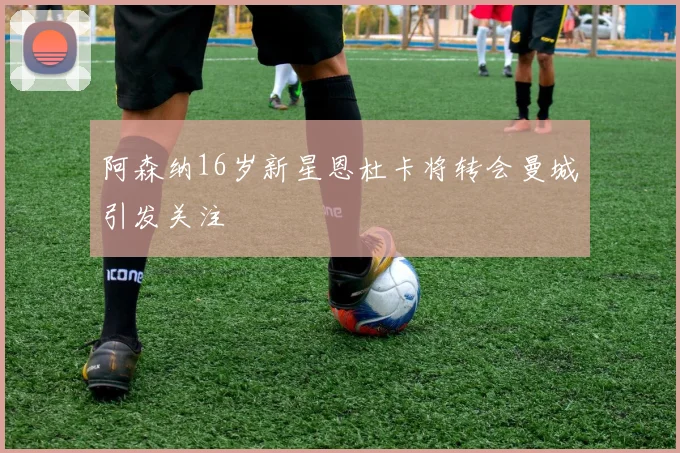 阿森纳16岁新星恩杜卡将转会曼城引发关注