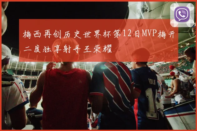 梅西再创历史世界杯第12日MVP梅开二度独享射手王荣耀