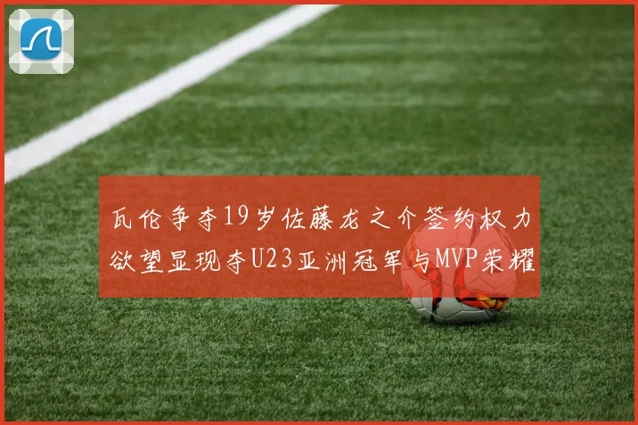 瓦伦争夺19岁佐藤龙之介签约权力欲望显现夺U23亚洲冠军与MVP荣耀