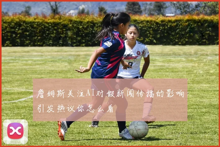 詹姆斯关注AI对假新闻传播的影响引发热议你怎么看