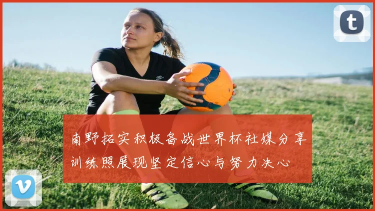 南野拓实积极备战世界杯社媒分享训练照展现坚定信心与努力决心