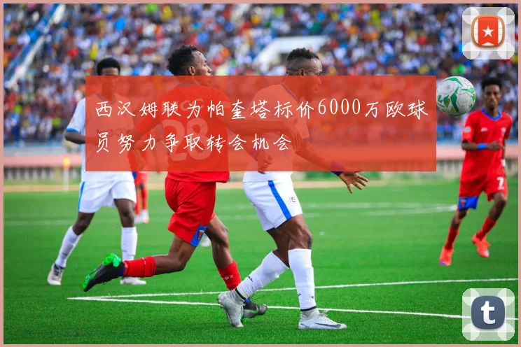 西汉姆联为帕奎塔标价6000万欧球员努力争取转会机会