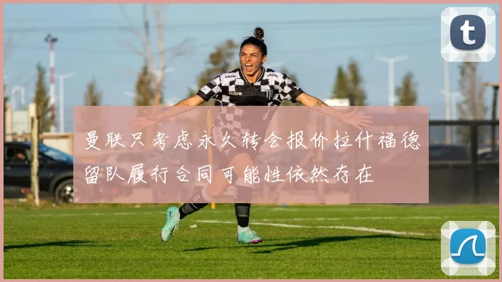 曼联只考虑永久转会报价拉什福德留队履行合同可能性依然存在