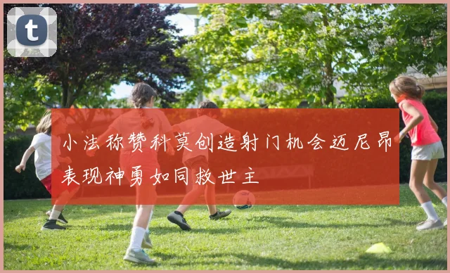 小法称赞科莫创造射门机会迈尼昂表现神勇如同救世主