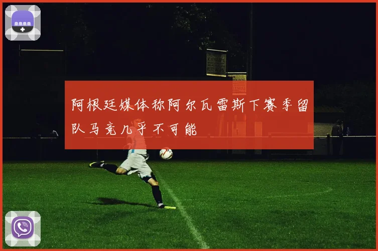 阿根廷媒体称阿尔瓦雷斯下赛季留队马竞几乎不可能