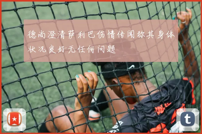 德尚澄清萨利巴伤情传闻称其身体状况良好无任何问题