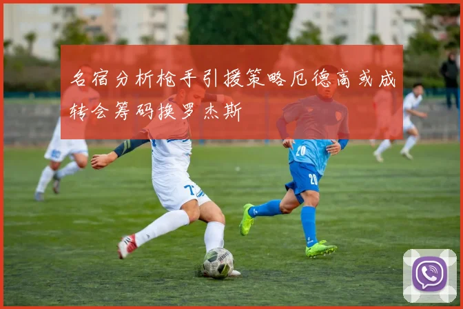 名宿分析枪手引援策略厄德高或成转会筹码换罗杰斯