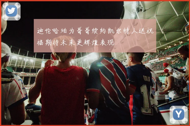 迪伦哈珀为哥哥续约凯尔特人送祝福期待未来更辉煌表现