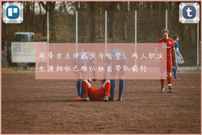 布泽尔点评威少与哈登：两人职业生涯相似已难以独自带队前行