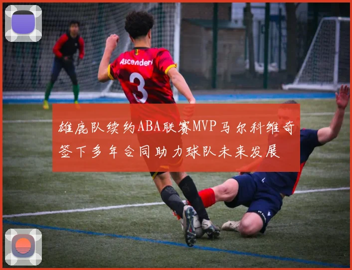 雄鹿队续约ABA联赛MVP马尔科维奇签下多年合同助力球队未来发展