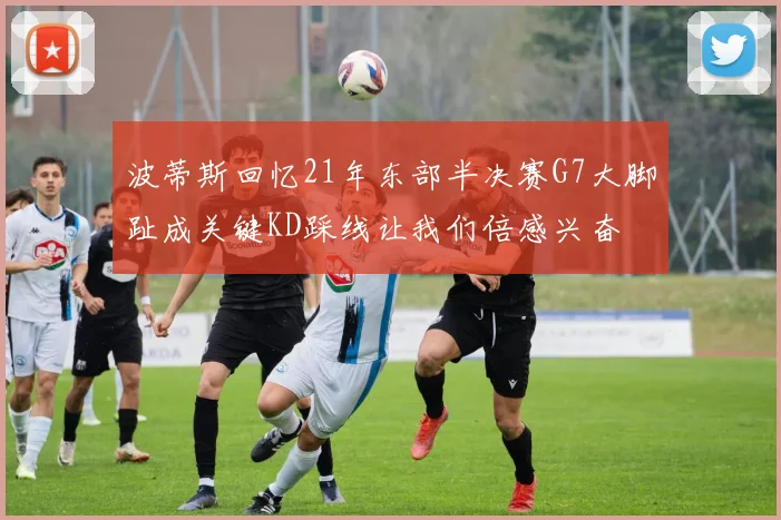 波蒂斯回忆21年东部半决赛G7大脚趾成关键KD踩线让我们倍感兴奋