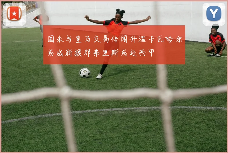 国米与皇马交易传闻升温卡瓦哈尔或成新援邓弗里斯或赴西甲