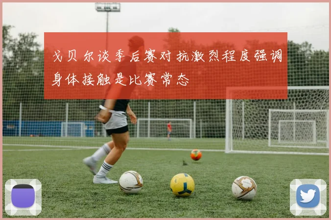 戈贝尔谈季后赛对抗激烈程度强调身体接触是比赛常态