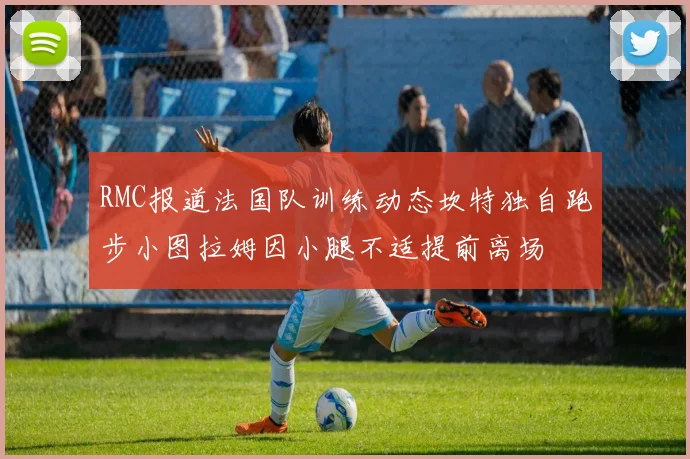 RMC报道法国队训练动态坎特独自跑步小图拉姆因小腿不适提前离场