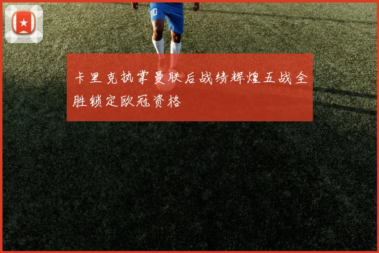 卡里克执掌曼联后战绩辉煌五战全胜锁定欧冠资格