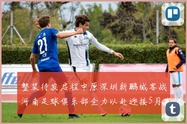 整装待发启程中原深圳新鹏城客战河南足球俱乐部全力以赴迎接5月客场挑战