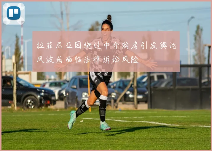 拉菲尼亚因绕过中介购房引发舆论风波或面临法律诉讼风险