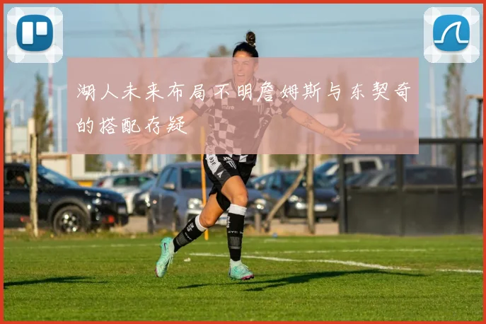 湖人未来布局不明詹姆斯与东契奇的搭配存疑