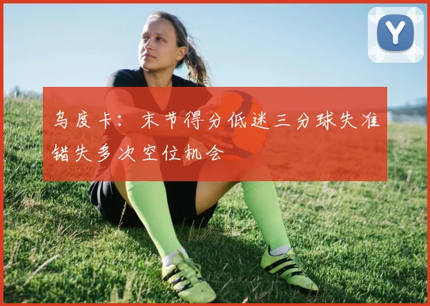 乌度卡：末节得分低迷三分球失准错失多次空位机会