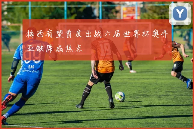 梅西有望首度出战六届世界杯奥乔亚缺席成焦点
