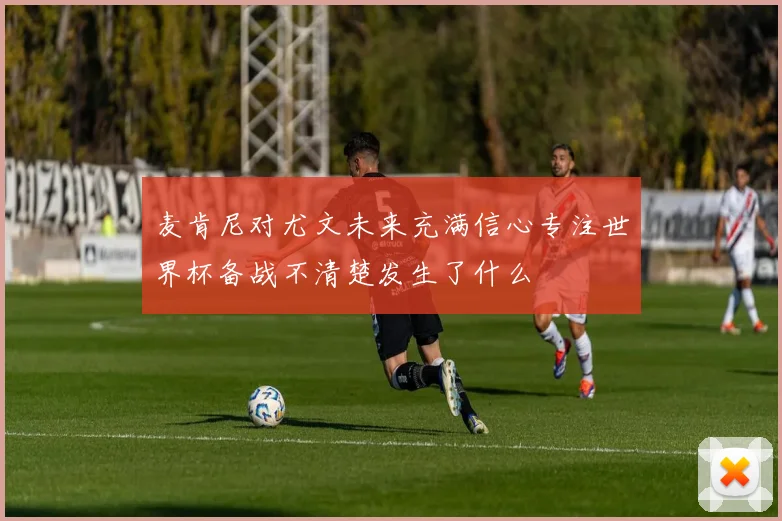 麦肯尼对尤文未来充满信心专注世界杯备战不清楚发生了什么