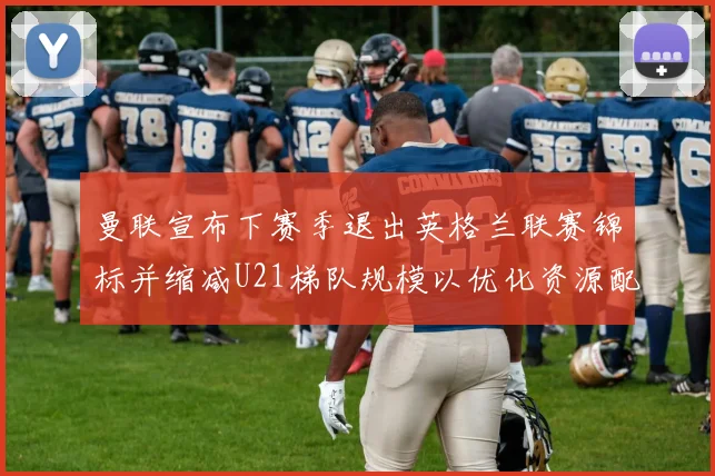曼联宣布下赛季退出英格兰联赛锦标并缩减U21梯队规模以优化资源配置